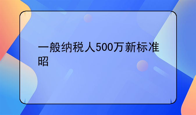 一般纳税人500万新标准是什么