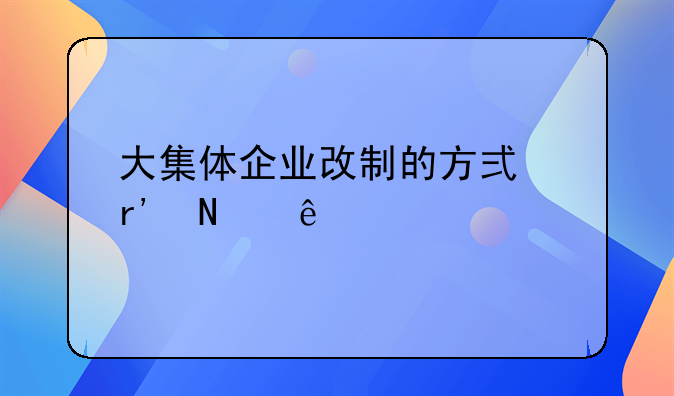 大集体企业改制的方式有哪些