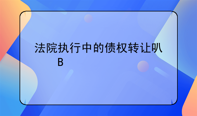 法院执行中的债权转让可以吗