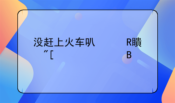 没赶上火车可以改签或退票吗