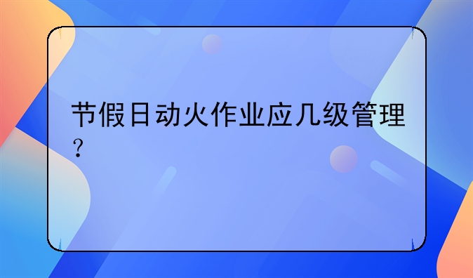 节假日动火作业应几级管理？