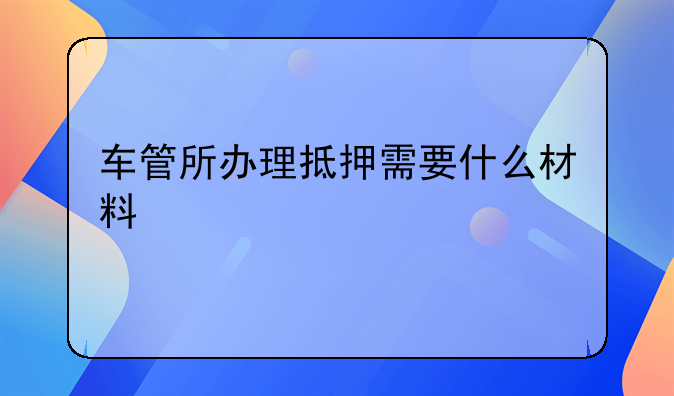 车管所办理抵押需要什么材料