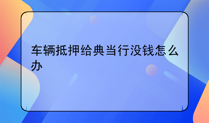 车辆抵押给典当行没钱怎么办