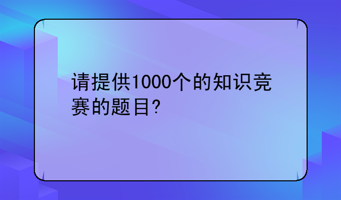 请提供1000个的知识竞赛的题目?