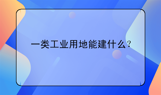 一类工业用地能建什么？