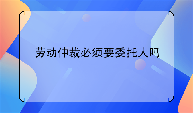 劳动仲裁必须要委托人吗