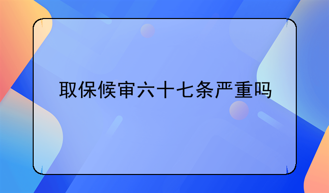 取保候审六十七条严重吗