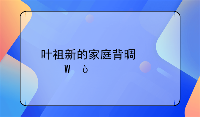 叶祖新的家庭背景如何？