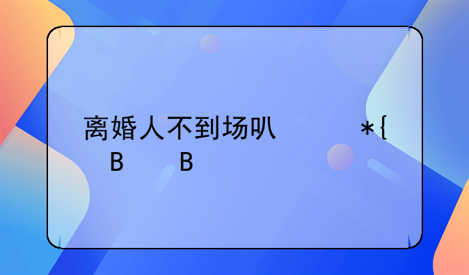 离婚人不到场可以办理吗