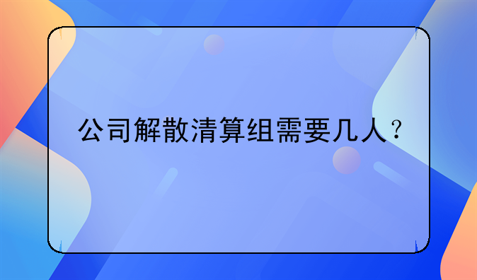 公司解散清算组需要几人？