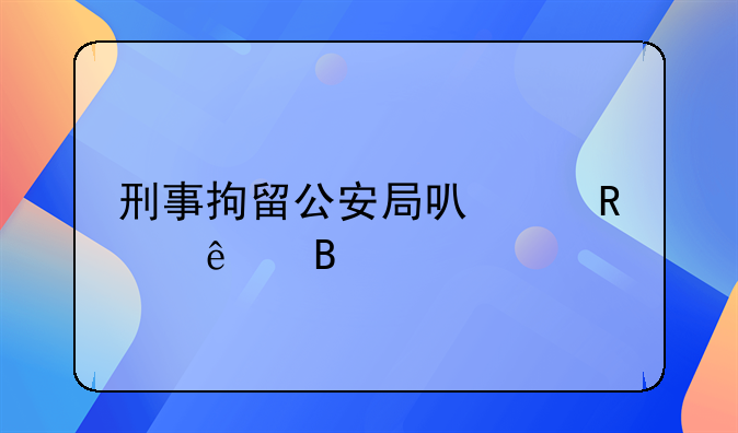 刑事拘留公安局可以放人吗