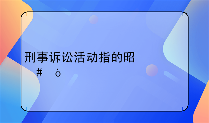 刑事诉讼活动指的是什么？