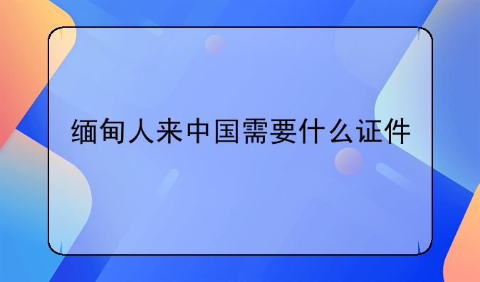缅甸人来中国需要什么证件