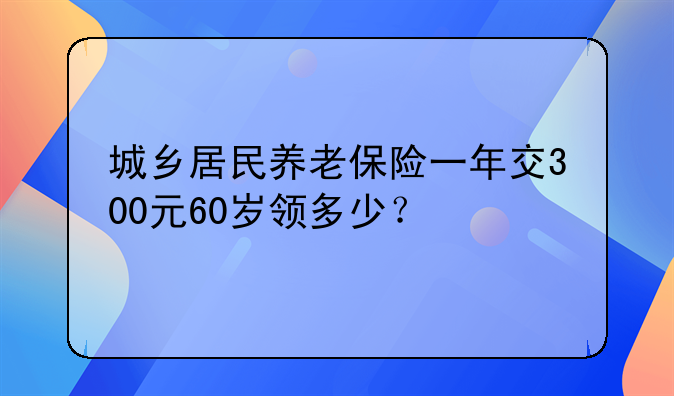 城乡居民养老保险一年交300元60岁领多少？