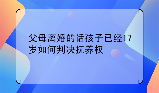 父母离婚的话孩子已经17岁如何判决抚养权