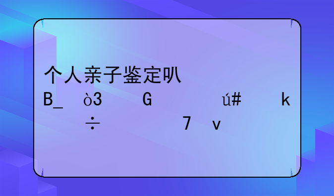 个人亲子鉴定可信吗，网上很多都说不靠谱