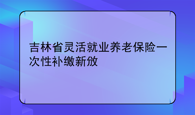 吉林省灵活就业养老保险一次性补缴新政策