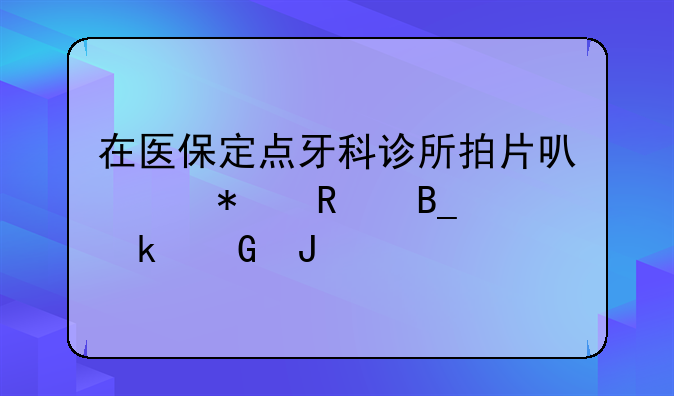 在医保定点牙科诊所拍片可以报销吗多少钱