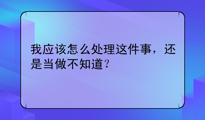 我应该怎么处理这件事,还是当做不知道?