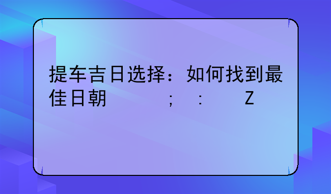 提车吉日选择：如何找到最佳日期迎接新车