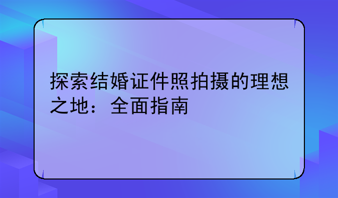探索结婚证件照拍摄的理想之地：全面指南