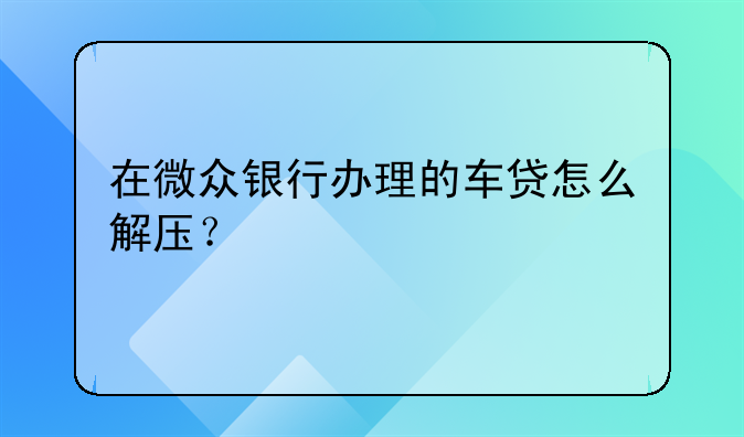 在微众银行办理的车贷怎么解压？