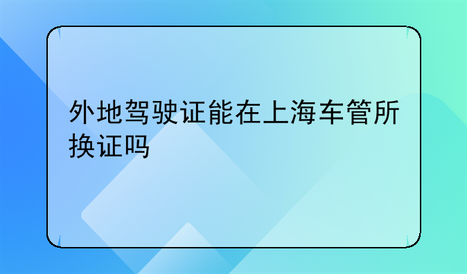 外地驾驶证能在上海车管所换证吗