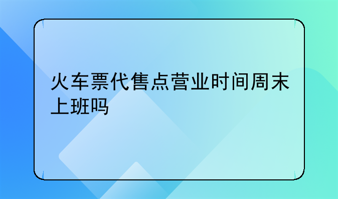 火车票代售点营业时间周末上班吗
