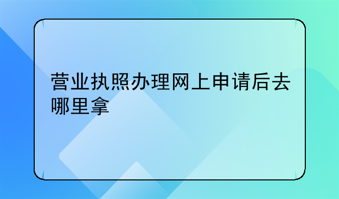 营业执照办理网上申请后去哪里拿