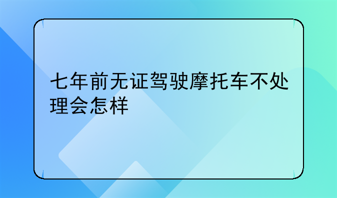 七年前无证驾驶摩托车不处理会怎样