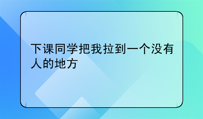 下课同学把我拉到一个没有人的地方