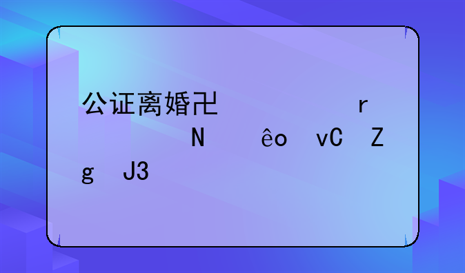 公证离婚协议需要哪些材料和手续？