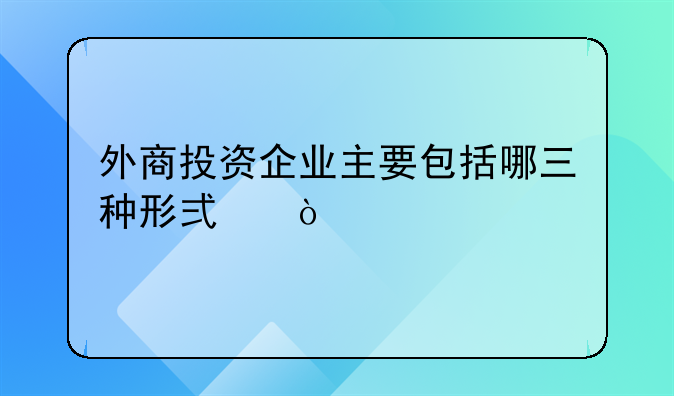 外商投资企业主要包括哪三种形式？