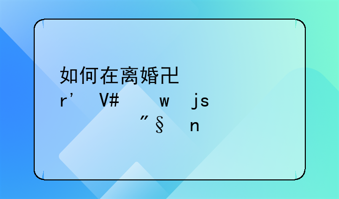 如何在离婚协议中有效保障自身利益