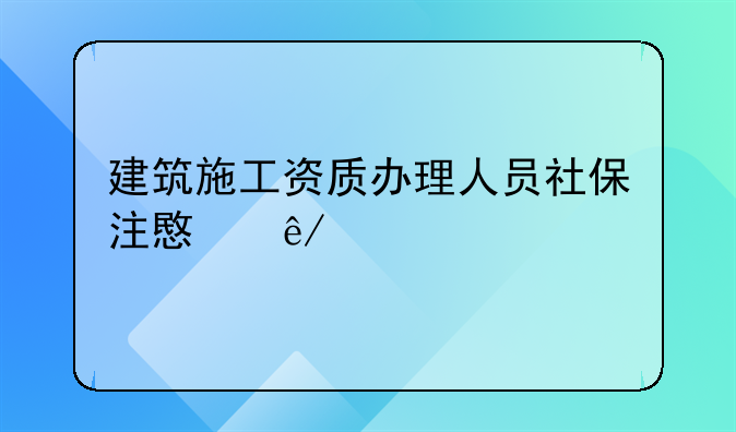 建筑施工资质办理人员社保注意事项