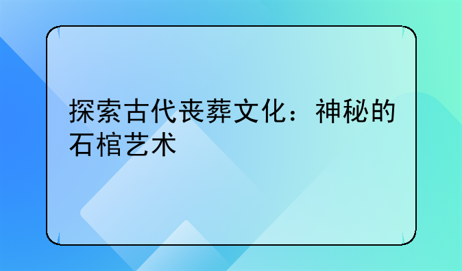 探索古代丧葬文化：神秘的石棺艺术