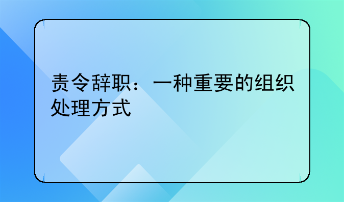 责令辞职：一种重要的组织处理方式