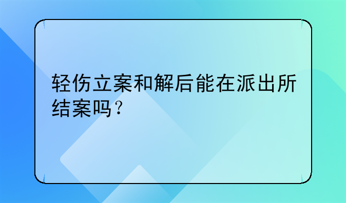 轻伤立案和解后能在派出所结案吗？