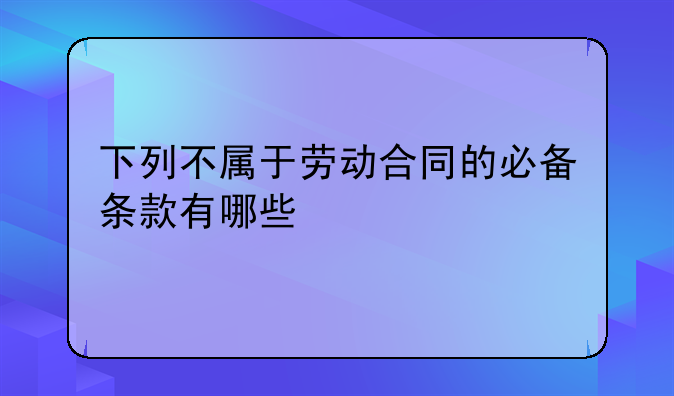 下列不属于劳动合同的必备条款有哪些