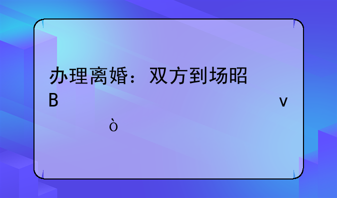 办理离婚：双方到场是否为必要条件？