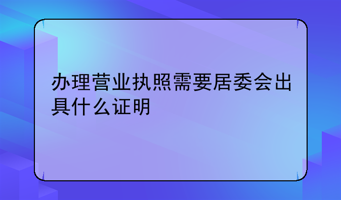 办理营业执照需要居委会出具什么证明