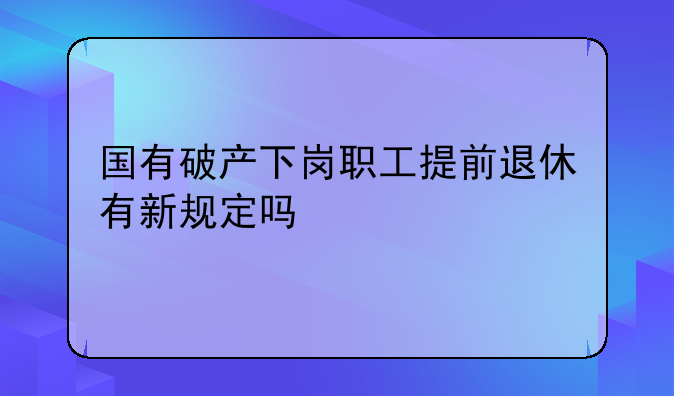 国有破产下岗职工提前退休有新规定吗