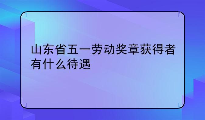 山东省五一劳动奖章获得者有什么待遇