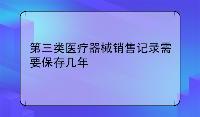 第三类医疗器械销售记录需要保存几年