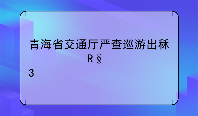 青海省交通厅严查巡游出租车甩客行为