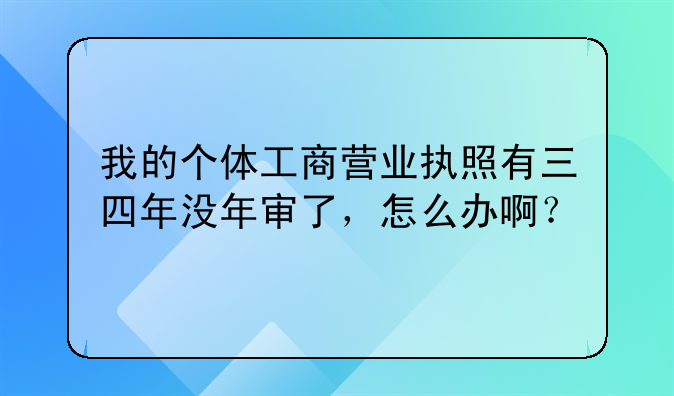 我的个体工商营业执照有三四年没年审了，怎么办啊？