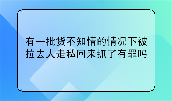 有一批货不知情的情况下被拉去人走私回来抓了有罪吗