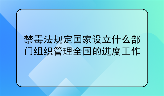 禁毒法规定国家设立什么部门组织管理全国的进度工作