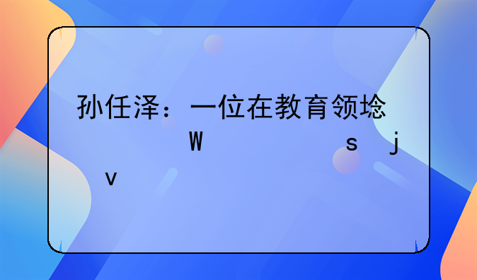 孙任泽：一位在教育领域深耕细作的杰出领袖