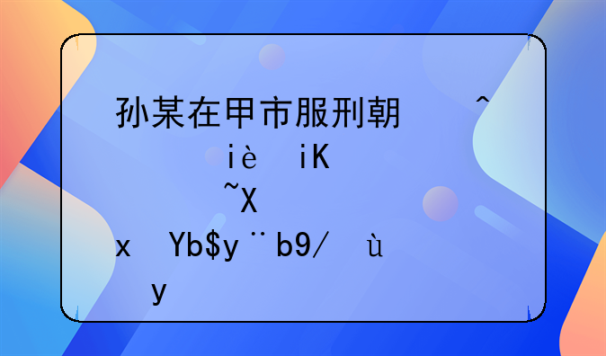 孙某在甲市服刑期间积极改造获减刑案例报告